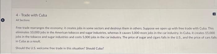 4-Trade with Cuba
All Sections
Free trade rearranges the economy; it creates jobs in some sectors and destroys them in others. Suppose we open up with free trade with Cuba. This
eliminates 10,000 jobs in the American tobacco and sugar industries, whereas it causes 5,000 more jobs in the car industry. In Cuba, it creates 15,000
jobs in the tobacco and sugar industries and costs 5,000 jobs in the car industry. The price of sugar and cigars falls in the U.S., and the price of cars falls
in Cuba as a result.
Should the U.S. welcome free trade in this situation? Should Cuba?