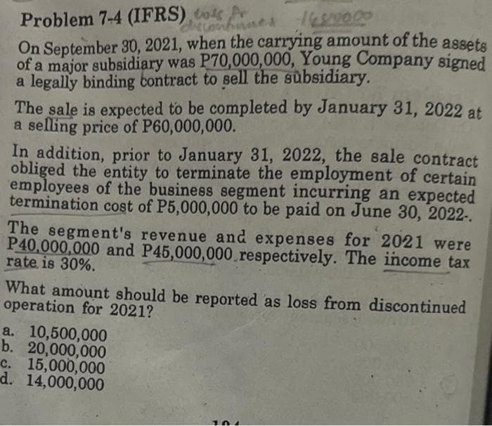Problem 7-4 (IFRS) to r
169/00.00
On September 30, 2021, when the carrying amount of the assets
of a major subsidiary was P70,000,000, Young Company signed
a legally binding contract to sell the subsidiary.
discontinues
The sale is expected to be completed by January 31, 2022 at
a selling price of P60,000,000.
In addition, prior to January 31, 2022, the sale contract
obliged the entity to terminate the employment of certain
employees of the business segment incurring an expected
termination cost of P5,000,000 to be paid on June 30, 2022-.
The segment's revenue and expenses for 2021 were
P40,000,000 and P45,000,000 respectively. The income tax
rate is 30%.
What amount should be reported as loss from discontinued
operation for 2021?
a. 10,500,000
b. 20,000,000
c. 15,000,000
d. 14,000,000
104