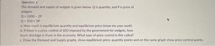 Question 2
The demand and supply of widgets is given below. Q is quantity, and P is price of
widgets
Q-1000-2P
Q-500+ 3P
a. How much is equilibrium quantity and equilibrium price (show me your work)
b. If there is a price control of $50 imposed by the government for widgets, how
much shortage is there in the economy. What type of price control is this called?
c. Draw the Demand and Supply graphs, show equilibrium price, quantity points and on the same graph show price control points.