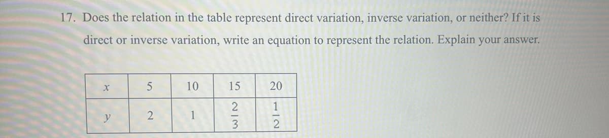 17. Does the relation in the table represent direct variation, inverse variation, or neither? If it is
direct or inverse variation, write an equation to represent the relation. Explain your answer.
X
5
10
15
20
1
y
2
1
2
2/3