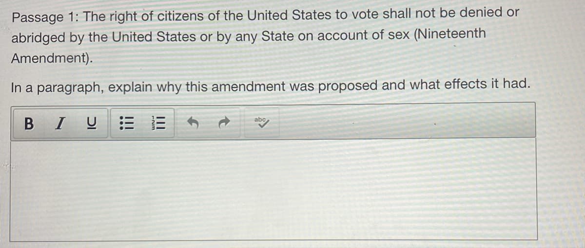 Passage 1: The right of citizens of the United States to vote shall not be denied or
abridged by the United States or by any State on account of sex (Nineteenth
Amendment).
In a paragraph, explain why this amendment was proposed and what effects it had.
abc
B IU
