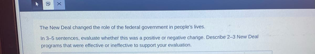 The New Deal changed the role of the federal government in people's lives.
In 3-5 sentences, evaluate whether this was a positive or negative change. Describe 2-3 New Deal
programs that were effective or ineffective to support your evaluation.
