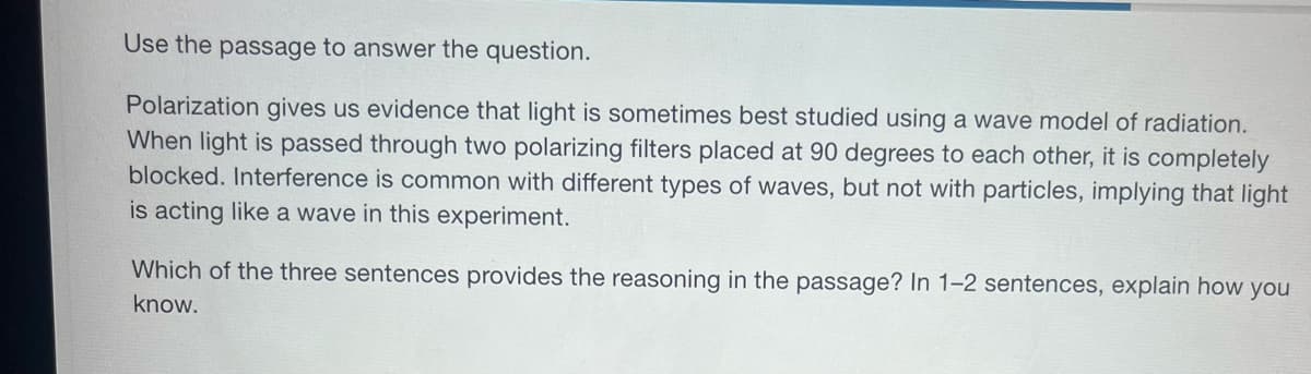 Use the passage to answer the question.
Polarization gives us evidence that light is sometimes best studied using a wave model of radiation.
When light is passed through two polarizing filters placed at 90 degrees to each other, it is completely
blocked. Interference is common with different types of waves, but not with particles, implying that light
is acting like a wave in this experiment.
Which of the three sentences provides the reasoning in the passage? In 1-2 sentences, explain how you
know.
