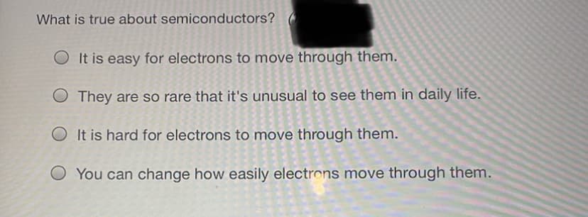 What is true about semiconductors?
It is easy for electrons to move through them.
O They are so rare that it's unusual to see them in daily life.
It is hard for electrons to move through them.
O You can change how easily electrons move through them.
