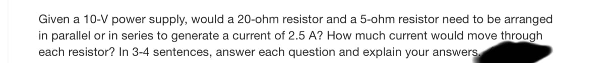 Given a 10-V power supply, would a 20-ohm resistor and a 5-ohm resistor need to be arranged
in parallel or in series to generate a current of 2.5 A? How much current would move through
each resistor? In 3-4 sentences, answer each question and explain your answers.

