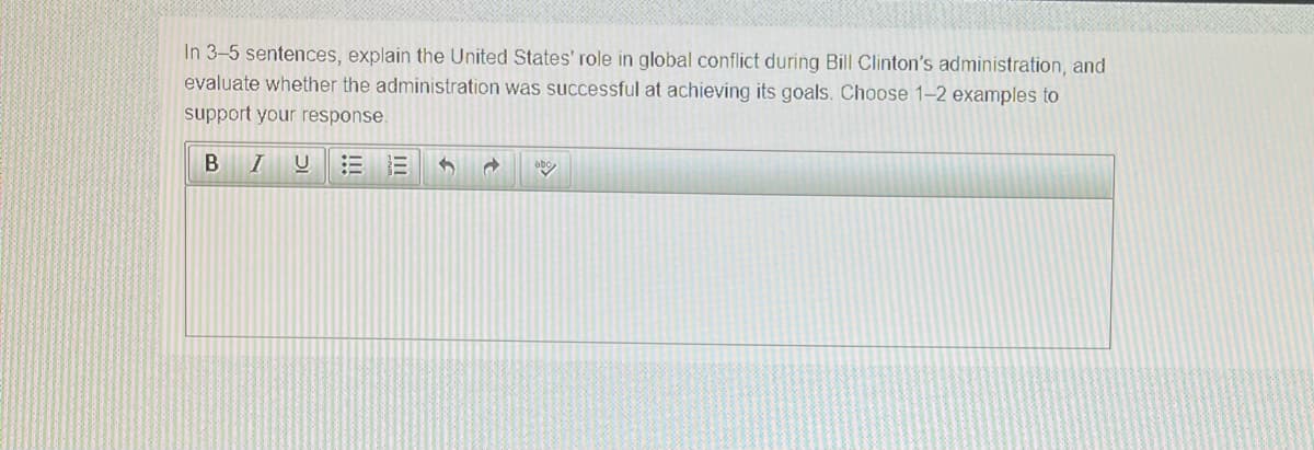 In 3-5 sentences, explain the United States' role in global conflict during Bill Clinton's administration, and
evaluate whether the administration was successful at achieving its goals. Choose 1-2 examples to
support your response.
abo
