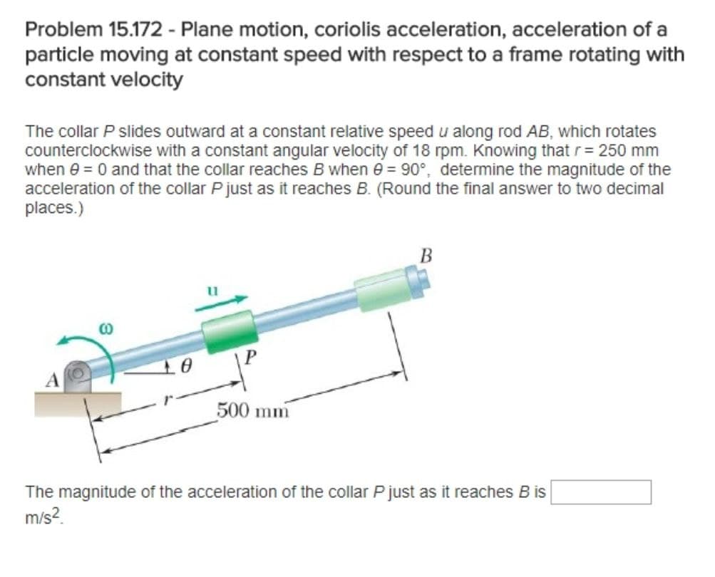 Problem 15.172 - Plane motion, coriolis acceleration, acceleration of a
particle moving at constant speed with respect to a frame rotating with
constant velocity
The collar P slides outward at a constant relative speed u along rod AB, which rotates
counterclockwise with a constant angular velocity of 18 rpm. Knowing that r= 250 mm
when e = 0 and that the collar reaches B when e = 90°, determine the magnitude of the
acceleration of the collar P just as it reaches B. (Round the final answer to two decimal
places.)
B
CO
A
500 mm
The magnitude of the acceleration of the collar P just as it reaches B is
m/s?.
10
