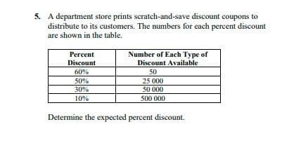 5. A department store prints scratch-and-save discount coupons to
distribute to its customers. The numbers for each percent discount
are shown in the table.
Number of Each Type of
Discount Available
Percent
Discount
60%
50
25 000
50 000
50%
30%
10%
500 000
Determine the expected percent discount.
