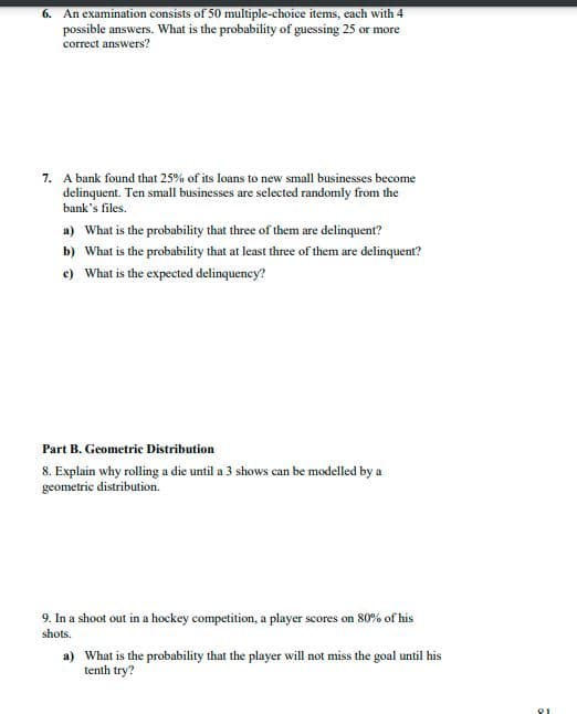 6. An examination consists of 50 multiple-choice items, cach with 4
possible answers. What is the probability of guessing 25 or more
correct answers?
7. A bank found that 25% of its loans to new small businesses become
delinquent. Ten small businesses are selected randomly from the
bank's files.
a) What is the probability that three of them are delinquent?
b) What is the probability that at least three of them are delinquent?
e) What is the expected delinquency?
Part B. Geometric Distribution
8. Explain why rolling a die until a 3 shows can be modelled by a
geometric distribution.
9. In a shoot out in a hockey competition, a player scores on 80% of his
shots.
a) What is the probability that the player will not miss the goal until his
tenth try?
