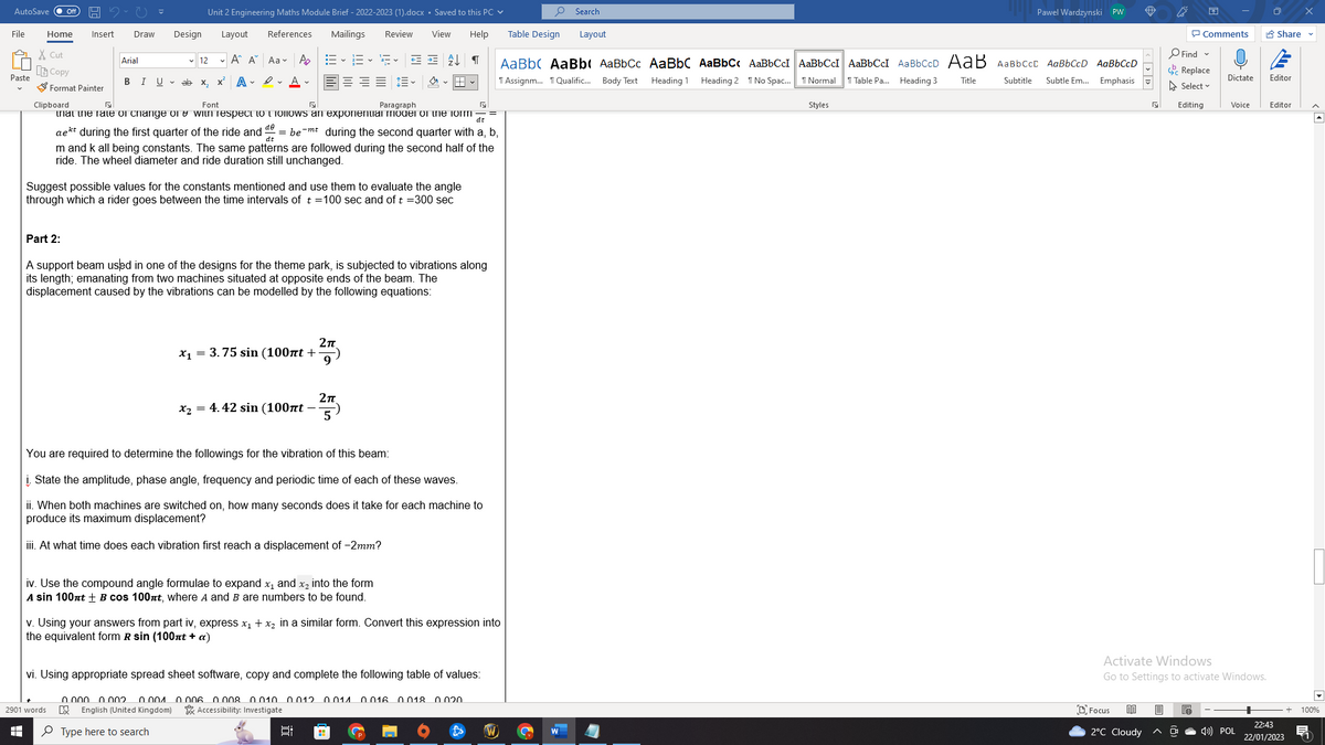 AutoSave Off
File
Paste
HH
Home
X Cut
Insert Draw
Copy
Format Painter
Arial
Design
BIU ab
2901 words
Unit 2 Engineering Maths Module Brief - 2022-2023 (1).docx . Saved to this PC
Layout References Mailings Review
1:=-1¹5-
A A Aa A
View Help
←= = 2 ↓ वा
DE = = 闫~
x ADA
12
X₂
Clipboard
Font
Paragraph
that the rate of change of with respect to follows an exponential model of the form
dt
aekt during the first quarter of the ride and debe-mt during the second quarter with a, b,
Suggest possible values for the constants mentioned and use them to evaluate the angle
through which a rider goes between the time intervals of t = 100 sec and of t = 300 sec
dt
m and k all being constants. The same patterns are followed during the second half of the
ride. The wheel diameter and ride duration still unchanged.
Part 2:
A support beam used in one of the designs for the theme park, is subjected to vibrations along
its length; emanating from two machines situated at opposite ends of the beam. The
displacement caused by the vibrations can be modelled by the following equations:
x₁ = 3.75 sin (100nt +
x₂ = 4.42 sin (100nt -
2π
9
5
2π
You are required to determine the followings for the vibration of this beam:
i. State the amplitude, phase angle, frequency and periodic time of each of these waves.
ii. When both machines are switched on, how many seconds does it take for each machine to
produce its maximum displacement?
iii. At what time does each vibration first reach a displacement of -2mm?
iv. Use the compound angle formulae to expand x₁ and x₂ into the form
A sin 100nt + B cos 100nt, where A and B are numbers to be found.
v. Using your answers from part iv, express x₁ + x₂ in a similar form. Convert this expression into
the equivalent form R sin (100nt + a)
vi. Using appropriate spread sheet software, copy and complete the following table of values:
0.000 0.002 0.001 0.006 0.008 0.010 0012 0011 0016 0.018 0020
叹 English (United Kingdom)
Accessibility: Investigate
Type here to search
E
0
Search
Table Design
AaBbc AaBb( AaBbCc AaBbC AaBbCc AaBbCcI AaBbCcI AaBbCcI AaBbCcD AaB AaBbcct AaBbCcD AaBbCcD
Heading 1
Heading 2 No Spac...
Assignm... Qualific... Body Text
Normal
Table Pa... Heading 3. Title
Subtitle
Subtle Em...
Emphasis
W
Layout
Pawel Wardzynski PW
Styles
Focus 80
2°C Cloudy
O Find
E
Comments
Replace
Select
Editing
Activate Windows
Go to Settings to activate Windows.
e
Dictate
Voice
4) POL
Share ✔
Editor
Editor
+ 100%
22:43
22/01/2023 1