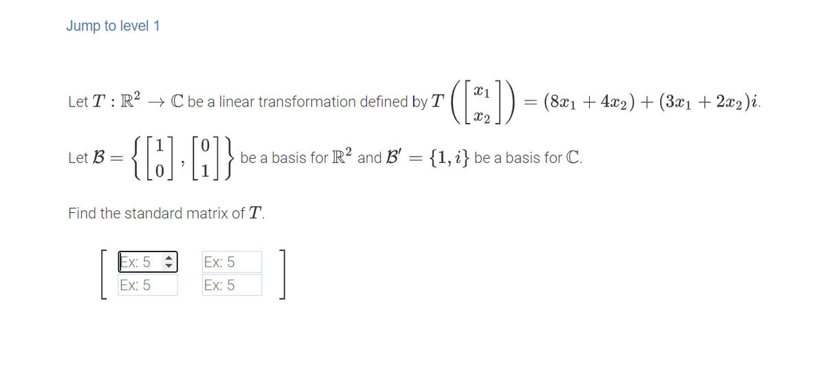 Jump to level 1
(:)-
X1
Let T : R? → C be a linear transformation defined by T
(8x1 + 4x2) + (3x1 + 2x2)i.
x2
Let B
be a basis for R² and B' = {1, i} be a basis for C.
Find the standard matrix of T.
Ex: 5
Ex: 5
Ex: 5
Ex: 5
