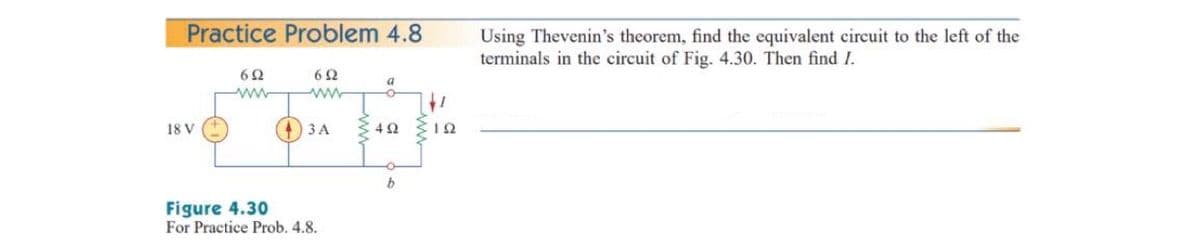 Practice Problem 4.8
Using Thevenin's theorem, find the equivalent circuit to the left of the
terminals in the circuit of Fig. 4.30. Then find I.
62
62
a
ww
It
18 V
(4)3 A
b
Figure 4.30
For Practice Prob. 4.8.
ww
