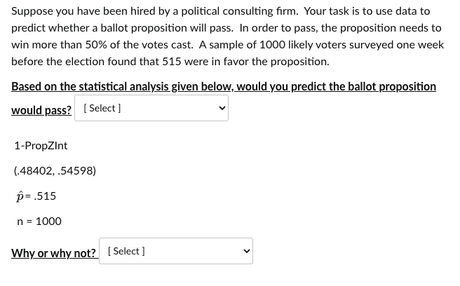 Suppose you have been hired by a political consulting firm. Your task is to use data to
predict whether a ballot proposition will pass. In order to pass, the proposition needs to
win more than 50% of the votes cast. A sample of 1000 likely voters surveyed one week
before the election found that 515 were in favor the proposition.
Based on the statistical analysis given below, would you predict the ballot proposition
would pass? [Select]
1-PropZInt
(.48402, .54598)
p= .515
n = 1000
Why or why not? [Select]
>