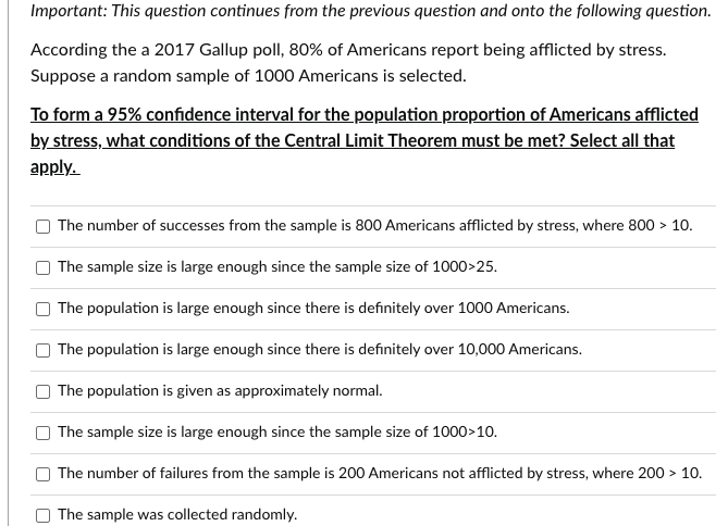 Important: This question continues from the previous question and onto the following question.
According the a 2017 Gallup poll, 80% of Americans report being afflicted by stress.
Suppose a random sample of 1000 Americans is selected.
To form a 95% confidence interval for the population proportion of Americans afflicted
by stress, what conditions of the Central Limit Theorem must be met? Select all that
apply.
[]
The number of successes from the sample is 800 Americans afflicted by stress, where 800 > 10.
The sample size is large enough since the sample size of 1000>25.
The population is large enough since there is definitely over 1000 Americans.
The population is large enough since there is definitely over 10,000 Americans.
The population is given as approximately normal.
The sample size is large enough since the sample size of 1000>10.
The number of failures from the sample is 200 Americans not afflicted by stress, where 200 > 10.
The sample was collected randomly.