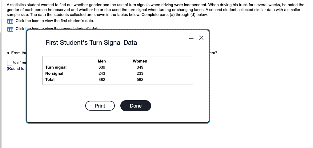 A statistics student wanted to find out whether gender and the use of turn signals when driving were independent. When driving his truck for several weeks, he noted the
gender of each person he observed and whether he or she used the turn signal when turning or changing lanes. A second student collected similar data with a smaller
sample size. The data the students collected are shown in the tables below. Complete parts (a) through (d) below.
Click the icon to view the first student's data.
Click the icon to view the second student's data
a. From the
% of me
(Round to
First Student's Turn Signal Data
Turn signal
No signal
Total
Men
639
243
882
Print
Women
349
233
582
Done
- X
em?