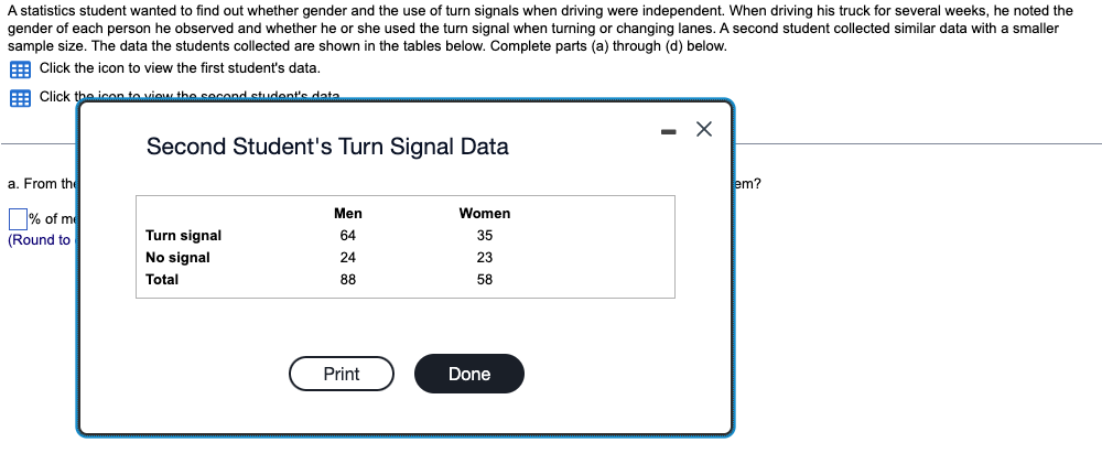 A statistics student wanted to find out whether gender and the use of turn signals when driving were independent. When driving his truck for several weeks, he noted the
gender of each person he observed and whether he or she used the turn signal when turning or changing lanes. A second student collected similar data with a smaller
sample size. The data the students collected are shown in the tables below. Complete parts (a) through (d) below.
Click the icon to view the first student's data.
Click the icon to view the second student's data
a. From the
% of me
(Round to
Second Student's Turn Signal Data
Turn signal
No signal
Total
Men
64
24
88
Print
Women
35
23
58
Done
- X
em?