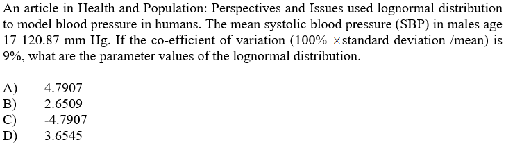 An article in Health and Population: Perspectives and Issues used lognormal distribution
to model blood pressure in humans. The mean systolic blood pressure (SBP) in males age
17 120.87 mm Hg. If the co-efficient of variation (100% xstandard deviation /mean) is
9%, what are the parameter values of the lognormal distribution.
A)
B)
C)
D)
4.7907
2.6509
-4.7907
3.6545
