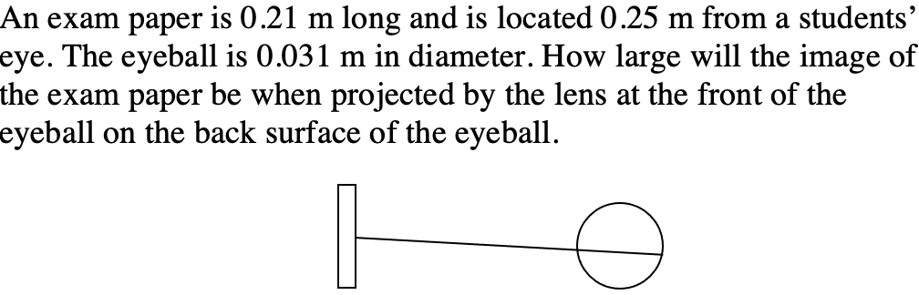 An exam paper is 0.21 m long and is located 0.25 m from a students'
eye. The eyeball is 0.031 m in diameter. How large will the image of
the exam paper be when projected by the lens at the front of the
eyeball on the back surface of the eyeball.
