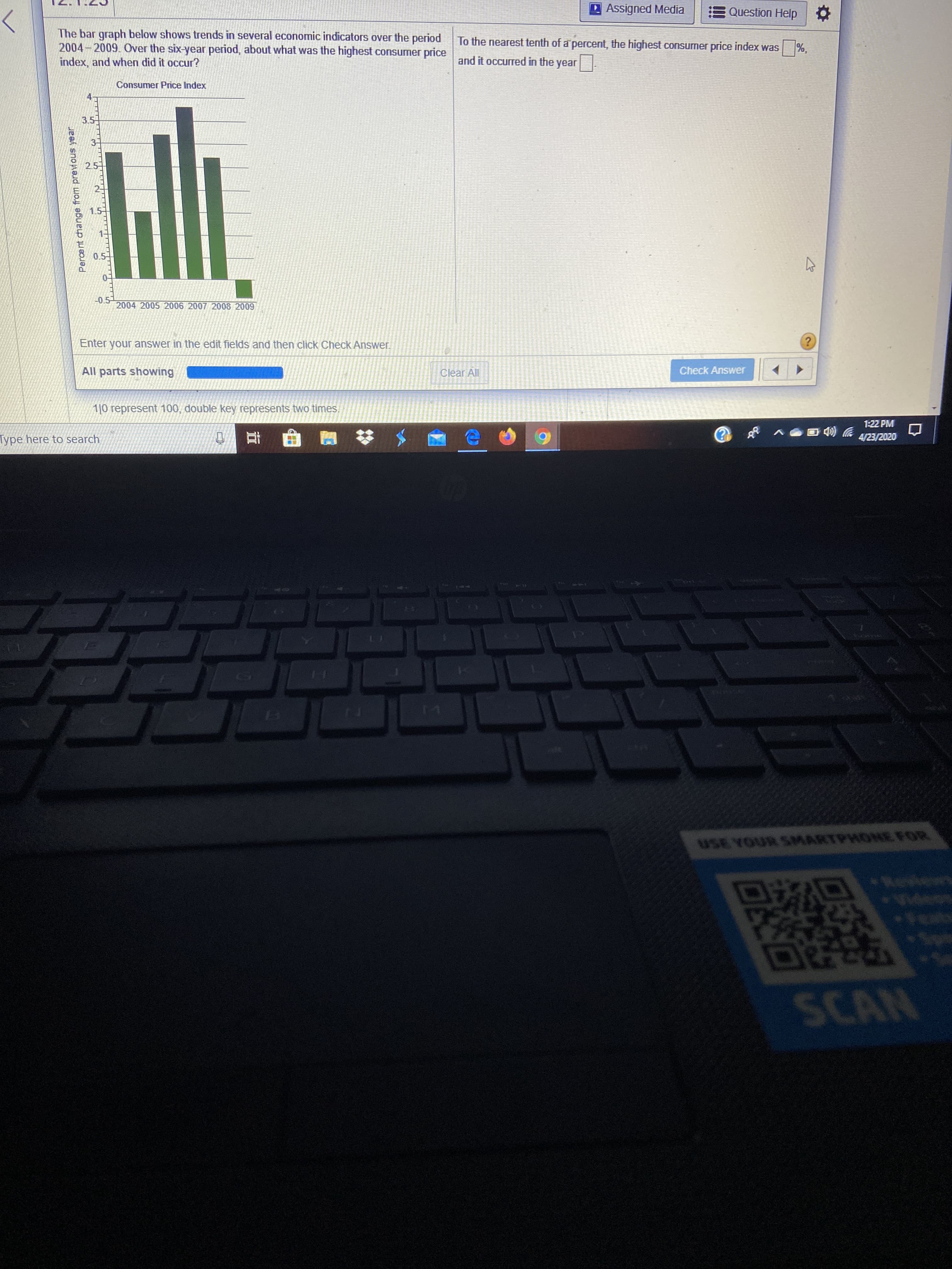 D Assigned Media
Question Help O
The bar graph below shows trends in several economic indicators over the period
2004-2009. Over the six-year period, about what was the highest consumer price
index, and when did it occur?
To the nearest tenth of a percent, the highest consumer price index was
%,
and it occurred in the year
Consumer Price Index
3.5
2.5
0.5
-0.5
2004 2005 2006 2007 2008 2009
Enter your answer in the edit fields and then click Check Answer.
All parts showing
Clear All
Check Answer
1|0 represent 100, double key represents two times,
1:22 PM
Type here to search
4/23/2020
17
USE YOUR SMARTPHONE FOR
Reviewn
Videos
De
SCAN
Percent change from previouus year
