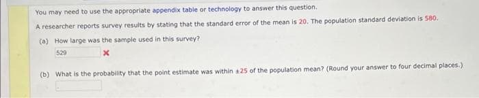 You may need to use the appropriate appendix table or technology to answer this question.
A researcher reports survey results by stating that the standard error of the mean is 20. The population standard deviation is 580.
(a) How large was the sample used in this survey?
529
x
(b) What is the probability that the point estimate was within 125 of the population mean? (Round your answer to four decimal places.)