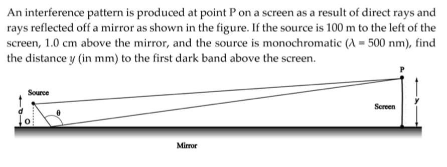 An interference pattern is produced at point Pon a screen as a result of direct rays and
rays reflected off a mirror as shown in the figure. If the source is 100 m to the left of the
screen, 1.0 cm above the mirror, and the source is monochromatic (A = 500 nm), find
the distance y (in mm) to the first dark band above the screen.
Source
Screen
Mirror
