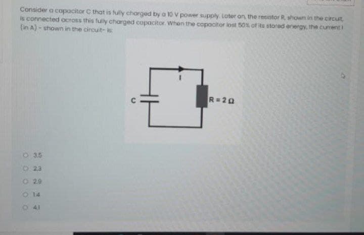 Consider a capacitor C that is tully charged by a 10 V power supply. Loter on the resistor R, shown in the circut
is connected ocross this fuly chanrged capacitor. When the capacitor ilost 50% of its storad energy, the currenti
(in A) - shown in the circuit- is
R=20
O 35
O 23
O 29
O 14
O 41
