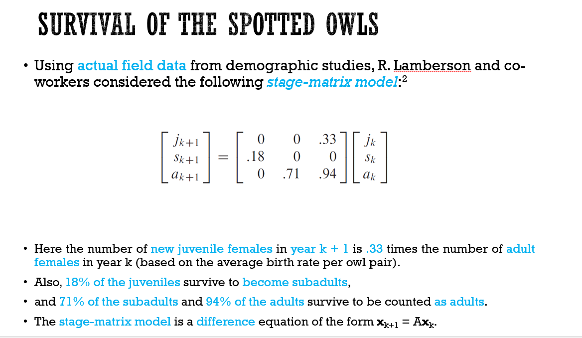 SURVIVAL OF THE SPOTTED OWLS
Using actual field data from demographic studies, R. Lamberson and co-
workers considered the following stage-matrix model:2
jk+1
.33
Jk
Sk+1
.18
Sk
Ak+1
.71
.94
Ak
• Here the number of new juvenile females in year k +1 is .33 times the number of adult
females in year k (based on the average birth rate per owl pair).
• Also, 18% of the juveniles survive to become subadults,
• and 71% of the subadults and 94% of the adults survive to be counted as adults.
• The stage-matrix model is a difference equation of the form x+1
Axg.
%D
