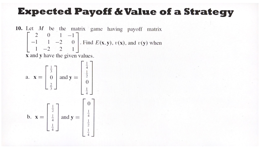 Expected Payoff & Value of a Strategy
10. Let M be the matrix game having payoff matrix
2 0 1 -1
[UT]
-1 1 -2 0 Find E(x, y), v(x), and v(y) when
1 -2 2
x and y have the given values.
a. X =
and y
b. x =
Om
−2 −4 −14
114 112 O
||
and y =
O-14-IN IT