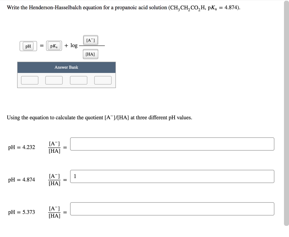 Write the Henderson-Hasselbalch equation for a propanoic acid solution (CH, CH,CO,H, pKą = 4.874).
[A¯]
pH
pKa
+ log -
[HA]
Answer Bank
Using the equation to calculate the quotient [A¯]/[HA] at three different pH values.
[A¯]
pH = 4.232
[HA]
[A¯]
1
pH
= 4.874
[НА]
[A¯]
pH = 5.373
[HA]
||
