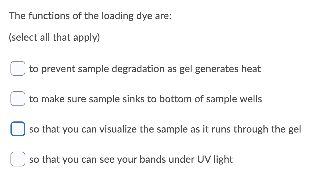 The functions of the loading dye are:
(select all that apply)
to prevent sample degradation as gel generates heat
to make sure sample sinks to bottom of sample wells
so that you can visualize the sample as it runs through the gel
so that you can see your bands under UV light
