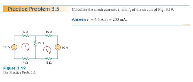 Practice Problem 3.5
Calculate the mesh currents i, and iz of the circuit of Fig. 3.19.
Answer: i, = 4.6 A, iz = 200 mA.
15 2
ww
ww-
10 2
90 V
40 V
Figure 3.19
For Practice Prob. 3.5.
