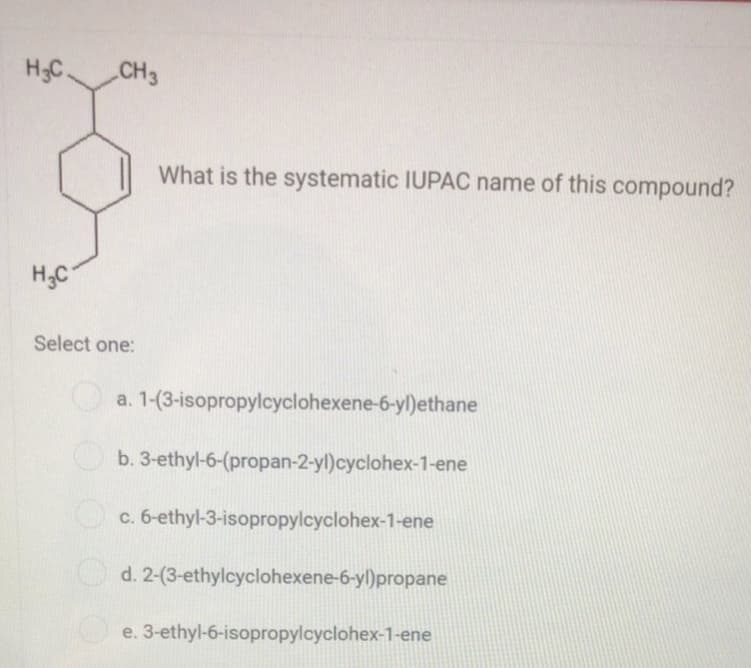 H3C.
CH3
What is the systematic IUPAC name of this compound?
H;C
Select one:
a. 1-(3-isopropylcyclohexene-6-yl)ethane
b. 3-ethyl-6-(propan-2-yl)cyclohex-1-ene
O c. 6-ethyl-3-isopropylcyclohex-1-ene
d. 2-(3-ethylcyclohexene-6-yl)propane
e. 3-ethyl-6-isopropylcyclohex-1-ene
