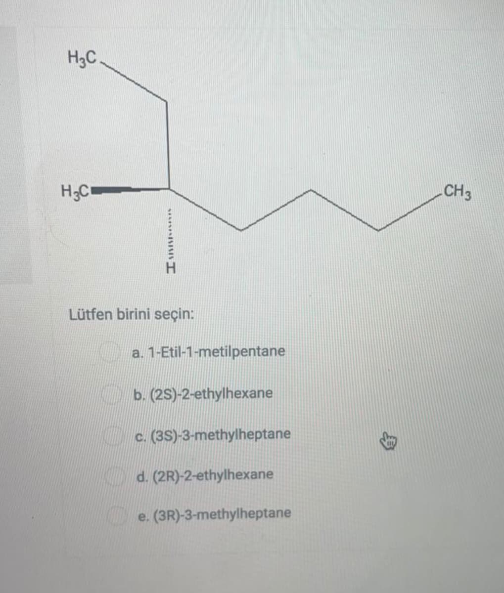 H3C.
H;C
CH3
Lütfen birini seçin:
a. 1-Etil-1-metilpentane
b. (2S)-2-ethylhexane
c. (3S)-3-methylheptane
KDd. (2R)-2-ethylhexane
e. (3R)-3-methylheptane
