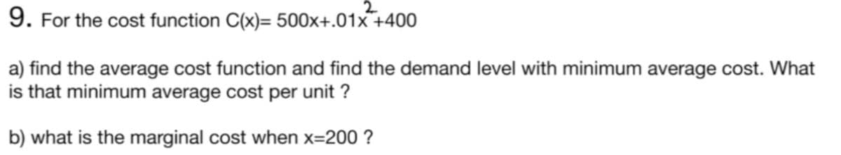 2
9. For the cost function C(x)= 500x+.01x¯+400
a) find the average cost function and find the demand level with minimum average cost. What
is that minimum average cost per unit ?
b) what is the marginal cost when x=200 ?
