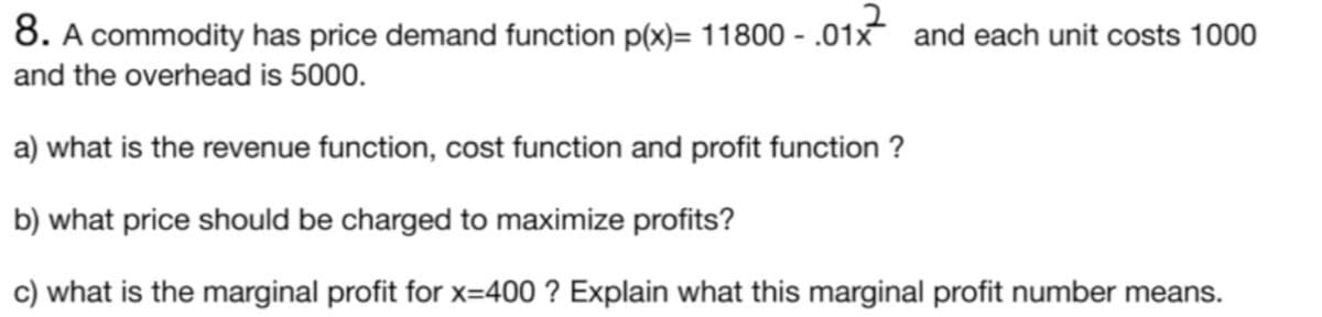 8. A commodity has price demand function p(x)= 11800 - .01x and each unit costs 1000
and the overhead is 5000.
a) what is the revenue function, cost function and profit function ?
b) what price should be charged to maximize profits?
c) what is the marginal profit for x=400 ? Explain what this marginal profit number means.
