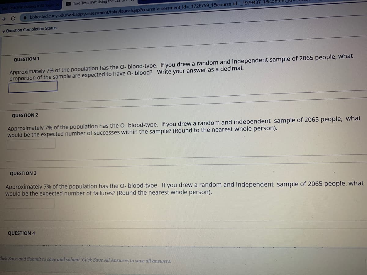 E Take Test: HW: Using the LI
e Test HW: Putting It All Toge
bbhosted.cuny.edu/webapps/assessment/take/launch.jsp?course_assessment id%3_1726759_1&course_id%3_1979437_1&c
v Question Completion Status:
QUESTION 1
Approximately 7% of the population has the O- blood-type. If you drew a random and independent sample of 2065 people, what
proportion of the sample are expected to have O- blood? Write your answer as a decimal.
QUESTION 2
Approximately 7% of the population has the O- blood-type. If you drew a random and independent sample of 2065 people, what
would be the expected number of successes within the sample? (Round to the nearest whole person).
QUESTION 3
Approximately 7% of the population has the O- blood-type. If you drew a random and independent sample of 2065 people, what
would be the expected number of failures? (Round the nearest whole person).
QUESTION 4
Click Save and Submit to save and submit. Click Save All Answers to save all answers.
