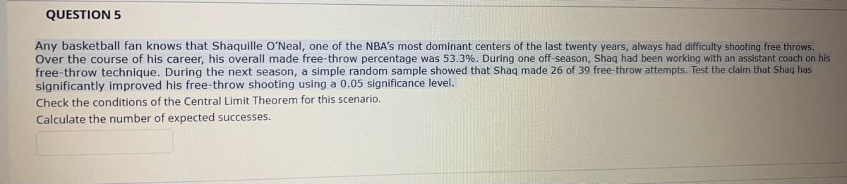 QUESTION 5
Any basketball fan knows that Shaquille O'Neal, one of the NBA's most dominant centers of the last twenty years, always had difficulty shooting free throws.
Over the course of his career, his overall made free-throw percentage was 53.3%. During one off-season, Shaq had been working with an assistant coach on his
free-throw technique. During the next season, a simple random sample showed that Shaq made 26 of 39 free-throw attempts. Test the claim that Shaq has
significantly improved his free-throw shooting using a 0.05 significance level.
Check the conditions of the Central Limit Theorem for this scenario.
Calculate the number of expected successes.
