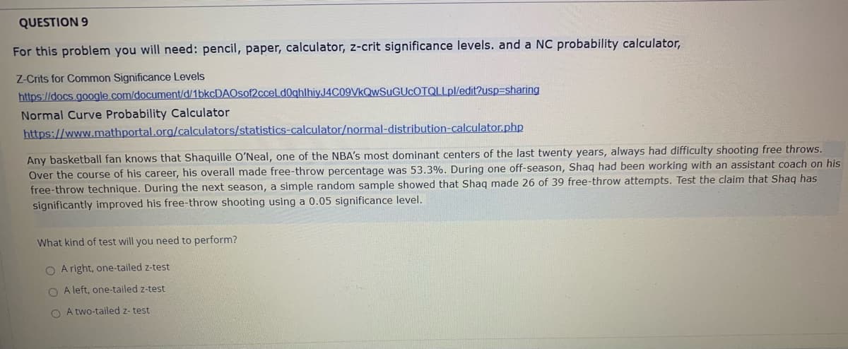 QUESTION 9
For this problem you will need: pencil, paper, calculator, z-crit significance levels. and a NC probability calculator,
Z-Crits for Common Significance Levels
https://docs.google.com/document/d/1bkcDAOsof2ccel d0ghlhiy.J4C09VkQwSuGUcOTQLLpl/edit?usp3sharing
Normal Curve Probability Calculator
https://www.mathportal.org/calculators/statistics-calculator/normal-distribution-calculator.php
Any basketball fan knows that Shaquille OʻNeal, one of the NBA's most dominant centers of the last twenty years, always had difficulty shooting free throws.
Over the course of his career, his overall made free-throw percentage was 53.3%. During one off-season, Shaq had been working with an assistant coach on his
free-throw technique. During the next season, a simple random sample showed that Shag made 26 of 39 free-throw attempts. Test the claim that Shag has
significantly improved his free-throw shooting using a 0.05 significance level.
What kind of test will you need to perform?
O A right, one-tailed z-test
O A left, one-tailed z-test
O A two-tailed z- test
