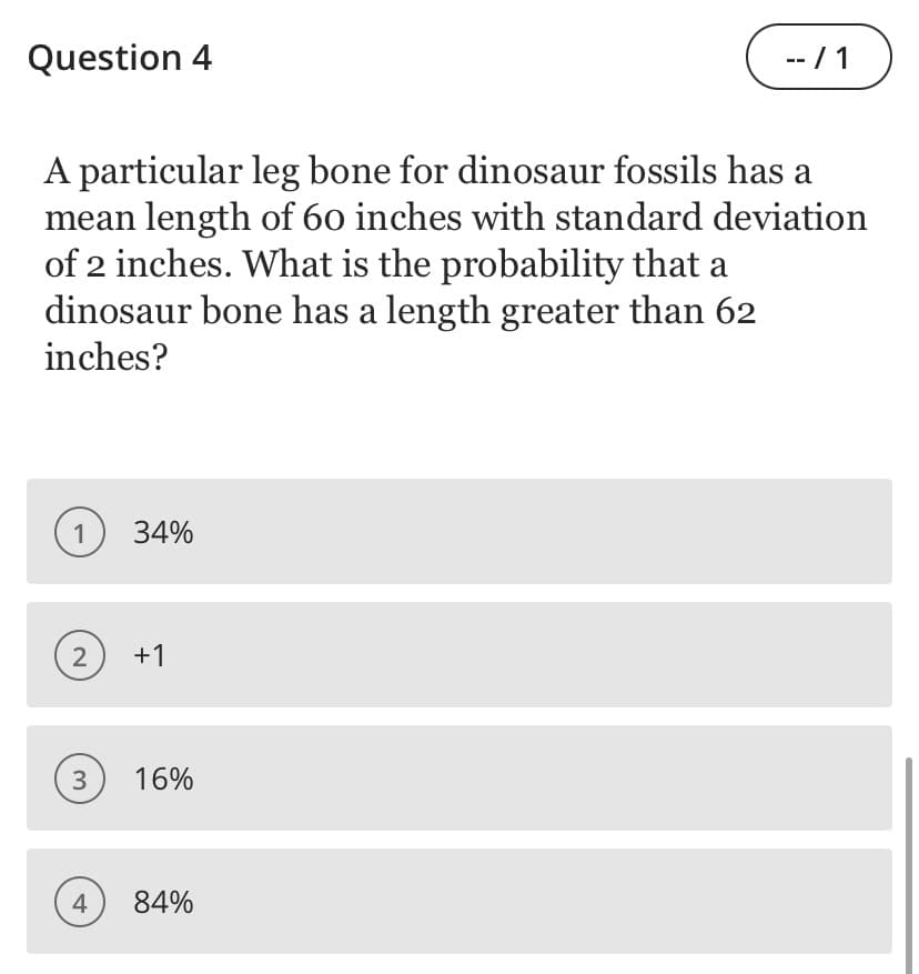 Question 4
-- / 1
A particular leg bone for dinosaur fossils has a
mean length of 60 inches with standard deviation
of 2 inches. What is the probability that a
dinosaur bone has a length greater than 62
inches?
1
34%
2
+1
16%
4
84%
3.
