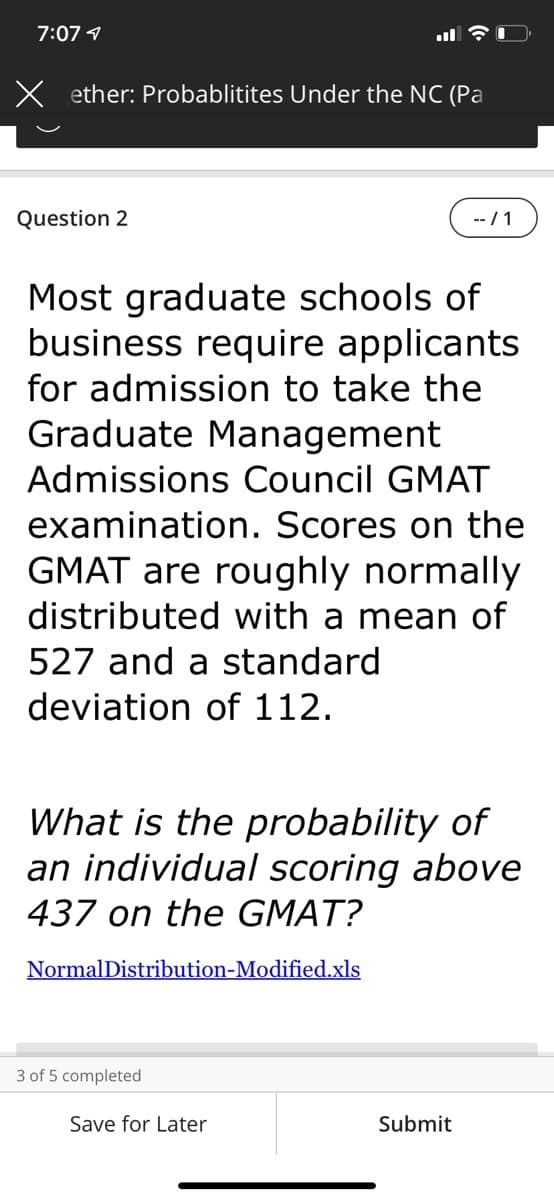 7:07 4
X ether: Probablitites Under the NC (Pa
Question 2
-- / 1
Most graduate schools of
business require applicants
for admission to take the
Graduate Management
Admissions Council GMAT
examination. Scores on the
GMAT are roughly normally
distributed with a mean of
527 and a standard
deviation of 112.
What is the probability of
an individual scoring above
437 on the GMAT?
NormalDistribution-Modified.xls
3 of 5 completed
Save for Later
Submit
