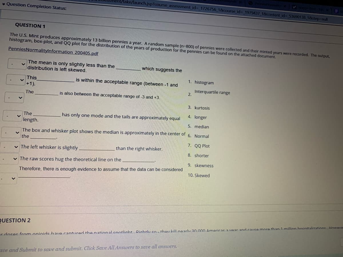 ke/launch.jsp?course assessment id%3_1726756_1&course_id%3_1979437_1&content id%3 53690138 18step=null
v Question Completion Status:
QUESTION 1
The U.S. Mint produces approximately 13 billion pennies a year. A random sample (n=800) of pennies were collected and their minted years were recorded. The output,
histogram, box-plot, and QQ plot for the distribution of the years of production for the pennies can be found on the attached document.
PenniesNormalitylnformation 200405.pdf
The mean is only slightly less than the
distribution is left skewed.
which suggests the
1. histogram
is within the acceptable range (between -1 and
This
+1).
Interquartile range
2.
The
is also between the acceptable range of -3 and +3.
3. kurtosis
4. longer
The
has only one mode and the tails are approximately equal
length.
5. median
The box and whisker plot shows the median is approximately in the center of 6. Normal
the
7. QQ Plot
v The left whisker is slightly
than the right whisker.
8. shorter
v The raw scores hug the theoretical line on the
9. skewnéss
Therefore, there is enough evidence to assume that the data can be considered
10. Skewed
QUESTION 2
r doses from oninids have cantured the national cnotlight Riahtly so- they kill nearly 30.000 Amaricas a vear and cauce more than 1 million hosnitalizations Howove
ave and Submit to save and submit. Click Save All Answers to save all answers.
