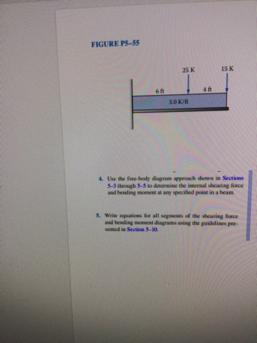 FIGURE PS-55
25 K
15 K
6 ft
4 ft
3.0K/ft
4 Use the free body diagram pproach shown in Sections
5-3 through 5-5 to determin the internal shearing force
and bending moment al any speecified point in a beam.
nd bending moneat diagrams using the guidelines pre-
sented in Section 5-10.
