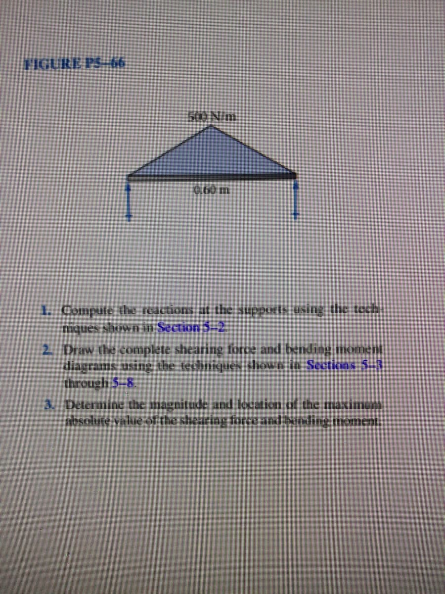 FIGURE PS-66
500 N/m
0.60 m
1 Compute tbe reactions at the supports using the toch
niques shown in Section 5-2,
2 Draw the complete shearing force and bending noment
dagrams using the techniques shown in Sections 5-3
through 5-8,
3. Determine the magnitude and location of the maximum
absolute value of the shearing force and bending moment
