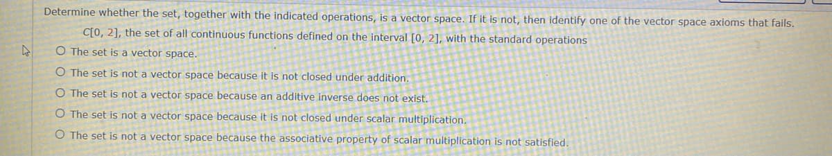 Determine whether the set, together with the indicated operations, is a vector space. If it is not, then identify one of the vector space axioms that fails.
C[0, 2], the set of all continuous functions defined on the interval [0, 2], with the standard operations
O The set is a vector space.
O The set is not a vector space because it is not closed under addition.
O The set is not a vector space because an additive inverse does not exist.
O The set is not a vector space because it is not closed under scalar multiplication.
O The set is not a vector space because the associative property of scalar multiplication is not satisfied.
