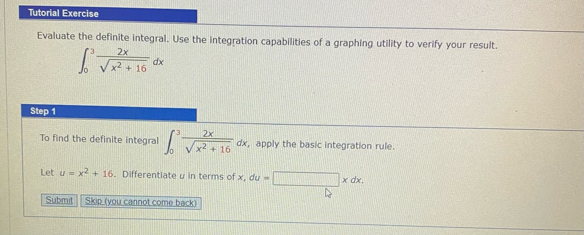 Tutorial Exercise
Evaluate the definite integral. Use the integration capabilities of a graphing utility to verify your result.
2x
dx
V x< + 16
Step 1
2x
To find the definite integral
dx, apply the basic integration rule.
x4 + 16
Let u = x² + 16. Differentiate u in terms of x, du =
|x dx.
Submit
Skip (you cannot come back)
