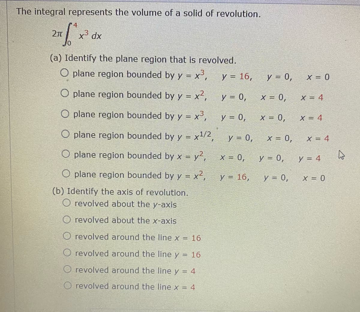 The integral represents the volume of a solid of revolution.
r4
27
x' dx
(a) Identify the plane region that is revolved.
O plane region bounded by y = x°,
y = 16,
y = 0,
X = 0
O plane region bounded by y = x²,
y = 0,
X = 0,
O plane region bounded by y = x°,
y = 0,
x = 0,
X = 4
O plane region bounded by y = x1/2,
y = 0,
X = 4
O plane region bounded by x = y²,
x = 0,
y = 0,
y = 4
O plane region bounded by y = x²,
y = 16,
y = 0,
X = 0
(b) Identify the axis of revolution.
O revolved about the y-axis
O revolved about the x-axis
O revolved around the line x = 16
O revolved around the line y = 16
revolved around the line y = 4
O revolved around the line x = 4
