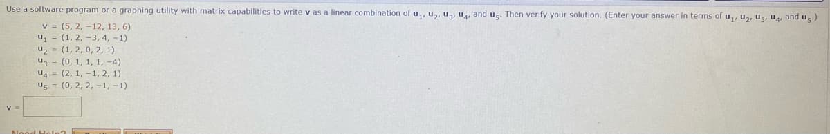 Use a software program or a graphing utility with matrix capabilities to write v as a linear combination of u,, u,, uz, u, and ug Then verify your solution. (Enter your answer in terms ofu,, u2, uz, uA, and us.)
v = (5, 2, -12, 13, 6)
u, = (1, 2, -3, 4, -1)
u2 = (1, 2, 0, 2, 1)
uz = (0, 1, 1, 1, -4)
u4 = (2, 1, - 1, 2, 1)
us = (0, 2, 2, -1, -1)
V

