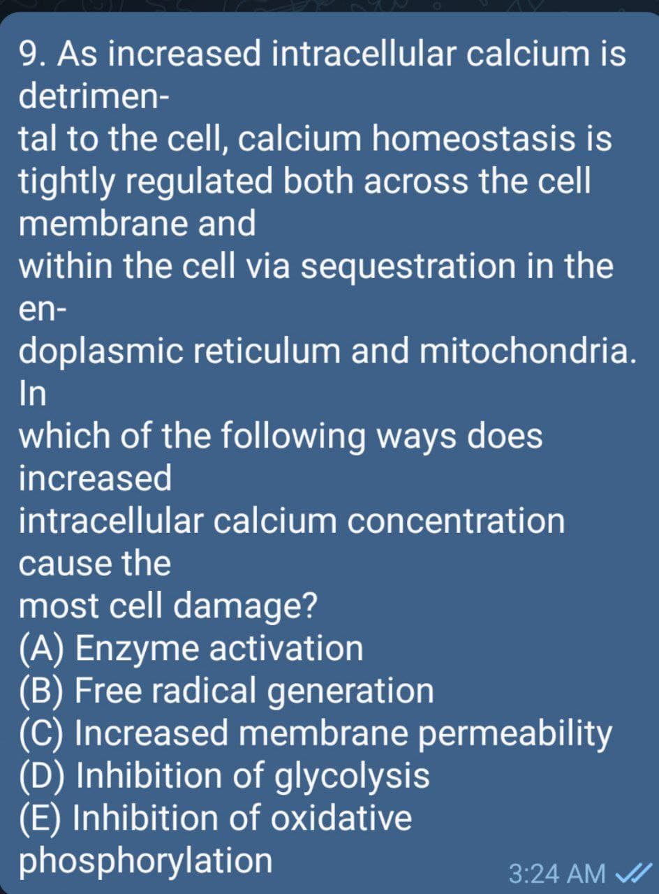 9. As increased intracellular calcium is
detrimen-
tal to the cell, calcium homeostasis is
tightly regulated both across the cell
membrane and
within the cell via sequestration in the
en-
doplasmic reticulum and mitochondria.
In
which of the following ways does
increased
intracellular calcium concentration
cause the
most cell damage?
(A) Enzyme activation
(B) Free radical generation
(C) Increased membrane permeability
(D) Inhibition of glycolysis
(E) Inhibition of oxidative
phosphorylation
3:24 AM /
