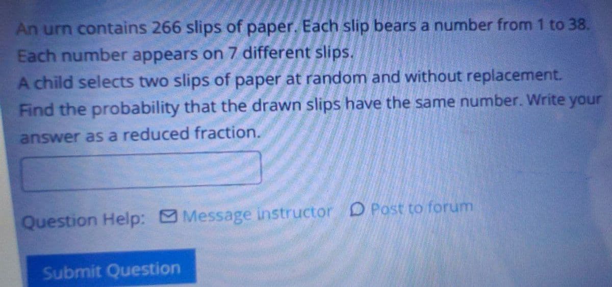 An urn contains 266 slips of paper. Each slip bears a number from 1 to 38.
Each number appears on 7 different slips.
A child selects two slips of paper at random and without replacement.
Find the probability that the drawn slips have the same number. Write your
answer as a reduced fraction.
Question Help: Message instructor D Post to forum
Submit Question
