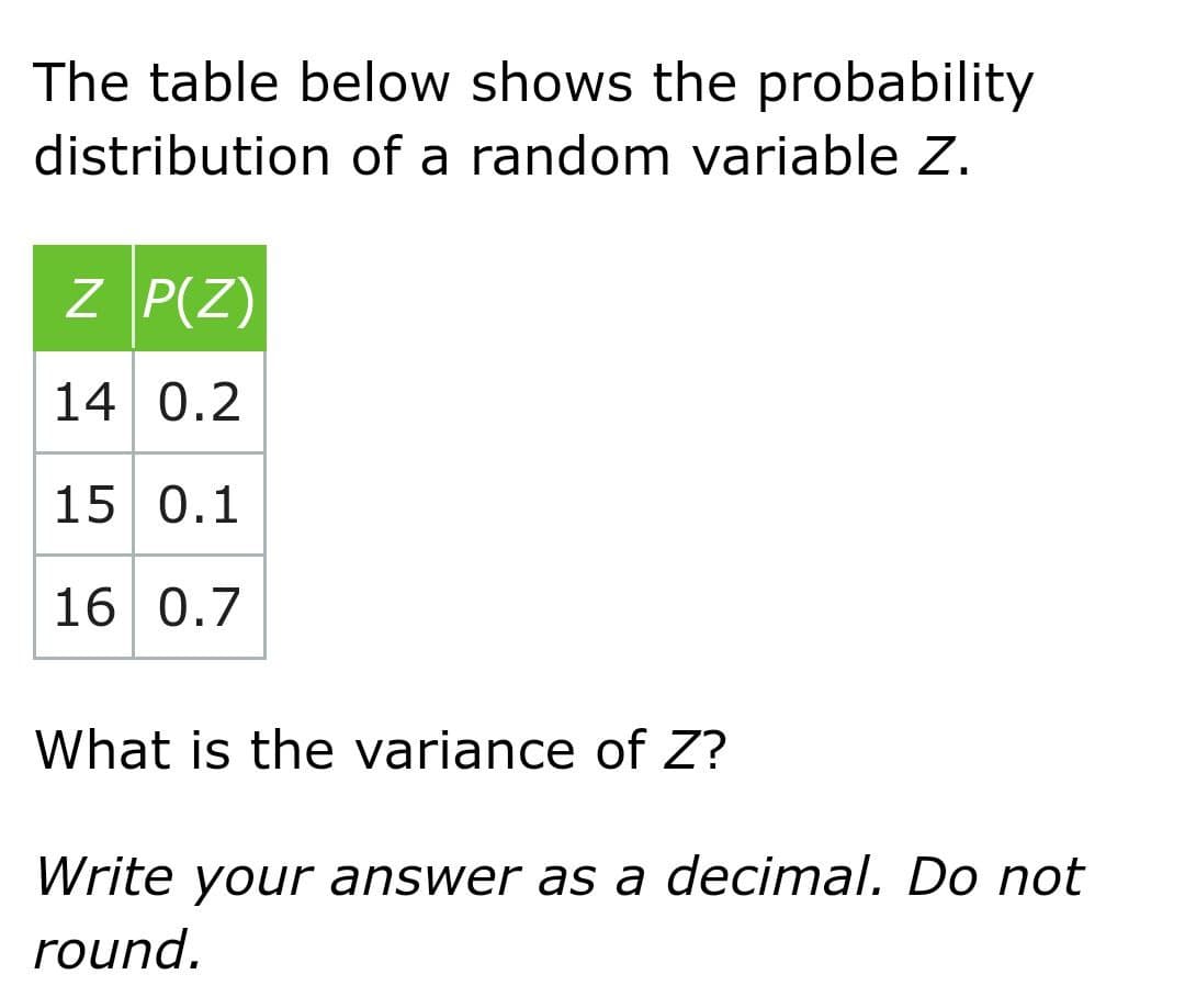 The table below shows the probability
distribution of a random variable Z.
Z P(Z)
14 0.2
15 0.1
16 0.7
What is the variance of Z?
Write your answer as a decimal. Do not
round.
